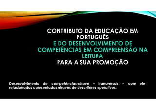 CONTRIBUTO DA EDUCAÇÃO EM
PORTUGUÊS
E DO DESENVOLVIMENTO DE
COMPETÊNCIAS EM COMPREENSÃO NA
LEITURA
PARA A SUA PROMOÇÃO
Desenvolvimento de competências-chave – transversais – com ele
relacionadas apresentadas através de descritores operativos:
 