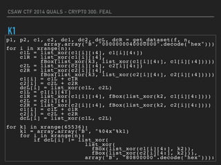 CSAW CTF 2014 QUALS - CRYPT0 300: FEAL
K1
p1, p2, c1, c2, dc1, dc2, dcL, dcR = get_dataset(f, n,
array.array("B","0000000040000000".decode("hex")))
for i in xrange(n):
c1L = list_xor(c1[i][:4], c1[i][4:])
c1R = list_xor(c1[i][:4],
fBox(list_xor(k3, list_xor(c1[i][4:], c1[i][:4]))))
c2L = list_xor(c2[i][:4], c2[i][4:])
c2R = list_xor(c2[i][:4],
fBox(list_xor(k3, list_xor(c2[i][4:], c2[i][:4]))))
c1[i] = c1L + c1R
c2[i] = c2L + c2R
dcL[i] = list_xor(c1L, c2L)
c1L = c1[i][4:]
c1R = list_xor(c1[i][:4], fBox(list_xor(k2, c1[i][4:])))
c2L = c2[i][4:]
c2R = list_xor(c2[i][:4], fBox(list_xor(k2, c2[i][4:])))
c1[i] = c1L + c1R
c2[i] = c2L + c2R
dcL[i] = list_xor(c1L, c2L)
for k1 in xrange(65536):
k1 = array.array("B", "%04x"%k1)
for i in xrange(n):
if dcL[i] != list_xor(
list_xor(
fBox(list_xor(c1[i][4:], k2)),
fBox(list_xor(c2[i][4:], k2))),
array("B", "80800000".decode("hex"))):
 