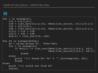 CSAW CTF 2014 QUALS - CRYPT0 300: FEAL
K0
for i in xrange(n):
c1L = c1[i][4:]
c1R = list_xor(c1[i][:4], fBox(list_xor(k1, c1[i][4:])))
c2L = c2[i][4:]
c2R = list_xor(c2[i][:4], fBox(list_xor(k1, c2[i][4:])))
c1[i] = c1L + c1R
c2[i] = c2L + c2R
dcL[i] = list_xor(c1L, c2L)
for k0 in xrange(65536):
k0 = array.array("B", "%04x"%k0)
for i in xrange(n):
if dcL[i] != list_xor(fBox(list_xor(c1[i][4:], k0)),
fBox(list_xor(c2[i][4:], k0))):
break
else:
print "[*] found k0: %s" % "".join(map(chr, k0))
break
else:
print "[!] could not find k0"
return
 