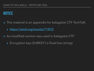 CSAW CTF 2014 QUALS - CRYPT0 300: FEAL
NOTICE
▸ This material is an appendix for katagaitai CTF TechTalk
▸ https://atnd.org/events/71810
▸ An modiﬁed version was used in katagaitai CTF
▸ Encryption key (SUBKEY) is ﬁxed hex strings
 