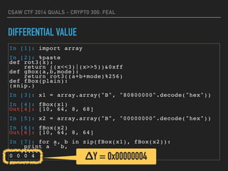 CSAW CTF 2014 QUALS - CRYPT0 300: FEAL
DIFFERENTIAL VALUE
In [1]: import array
In [2]: %paste
def rot3(x):
return ((x<<3)|(x>>5))&0xff
def gBox(a,b,mode):
return rot3((a+b+mode)%256)
def fBox(plain):
(snip.)
In [3]: x1 = array.array("B", "80800000".decode("hex"))
In [4]: fBox(x1)
Out[4]: [10, 64, 8, 68]
In [5]: x2 = array.array("B", "00000000".decode("hex"))
In [6]: fBox(x2)
Out[6]: [10, 64, 8, 64]
In [7]: for a, b in zip(fBox(x1), fBox(x2)):
print a ^ b,
....:
0 0 0 4 ΔY = 0x00000004
 
