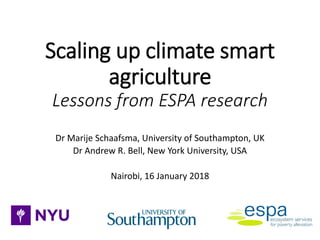 Scaling up climate smart
agriculture
Lessons from ESPA research
Dr Marije Schaafsma, University of Southampton, UK
Dr Andrew R. Bell, New York University, USA
Nairobi, 16 January 2018
 