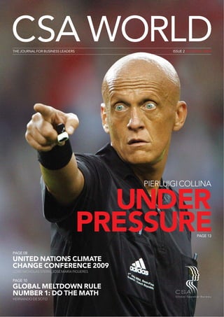 CSA WORLD
THE JOURNAL FOR BUSINESS LEADERS                    ISSUE 2 AUTUMN 2009




                                           PIERLUIGI COLLINA

                                     UNDER
                                   PRESSURE                       PAGE 13



PAGE 08
UNITED NATIONS CLIMATE
CHANGE CONFERENCE 2009
LORD NICHOLAS STERN, JOSÉ MARÍA FIGUERES

PAGE 10
GLOBAL MELTDOWN RULE
NUMBER 1: DO THE MATH
HERNANDO DE SOTO

+44 (0) 1628 601 417                            AUTUMN 2009 | CSA WORLD | 1
 