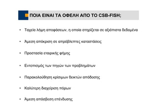 ΠΟΙΑ ΕΙΝΑΙ ΤΑ ΟΦΕΛΗ ΑΠΟ ΤΟ CSB-FISH;


•   Ταχεία λήψη αποφάσεων, η οποία στηρίζεται σε αξιόπιστα δεδομένα


•   Άμεση απόκριση σε απρόβλεπτες καταστάσεις


•   Προστασία εταιρικής φήμης


•   Εντοπισμός των πηγών των προβλημάτων


•   Παρακολούθηση κρίσιμων δεικτών απόδοσης

•   Καλύτερη διαχείριση πόρων

•   Άμεση απόσβεση επένδυσης
 