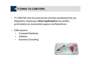 ΤΙ ΕΙΝΑΙ ΤΟ CSB-FISH;


•   Το CSB-Fish είναι ένα ηλεκτρονικό σύστημα ιχνηλασιμότητας και
    διαχείρισης παραγωγής ειδικά σχεδιασμένο για μονάδες
    μεταποίησης και συσκευασίας ψαριών και θαλασσινών.

•   CSB σημαίνει:
     • Computer/Hardware
     • Software
     • Business Consulting
 