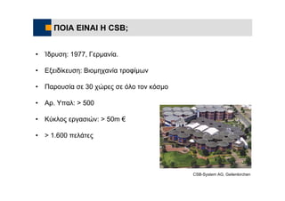 ΠΟΙΑ ΕΙΝΑΙ Η CSB;


•   Ίδρυση: 1977, Γερμανία.

•   Εξειδίκευση: Βιομηχανία τροφίμων

•   Παρουσία σε 30 χώρες σε όλο τον κόσμο

•   Αρ. Υπαλ: > 500

•   Κύκλος εργασιών: > 50m €

•   > 1.600 πελάτες




                                            CSB-System AG, Geilenkirchen
 