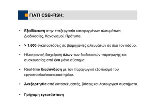 ΓΙΑΤΙ CSB-FISH;


•   Εξειδίκευση στην επεξεργασία κατεψυγμένων αλιευμάτων:
    Διαδικασίες, Κανονισμοί, Πρότυπα.

•   > 1.600 εγκαταστάσεις σε βιομηχανίες αλιευμάτων σε όλο τον κόσμο.

•   Ηλεκτρονική διαχείριση όλων των διαδικασιών παραγωγής και
    συσκευασίας από ένα μόνο σύστημα.

•   Real-time διασύνδεση με τον παραγωγικό εξοπλισμό του
    εργοστασίου/συσκευαστηρίου.

•   Ανεξαρτησία από κατασκευαστές, βάσεις και λειτουργικά συστήματα.

•   Γρήγορη εγκατάσταση
 
