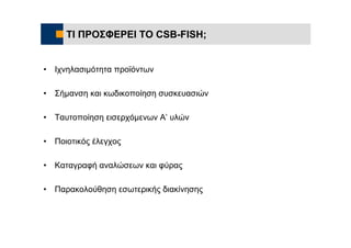ΤΙ ΠΡΟΣΦΕΡΕΙ ΤΟ CSB-FISH;


•   Ιχνηλασιμότητα προϊόντων

•   Σήμανση και κωδικοποίηση συσκευασιών

•   Ταυτοποίηση εισερχόμενων Α’ υλών

•   Ποιοτικός έλεγχος

•   Καταγραφή αναλώσεων και φύρας

•   Παρακολούθηση εσωτερικής διακίνησης
 