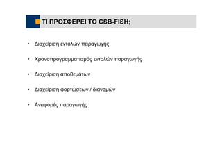 ΤΙ ΠΡΟΣΦΕΡΕΙ ΤΟ CSB-FISH;


•   Διαχείριση εντολών παραγωγής

•   Χρονοπρογραμματισμός εντολών παραγωγής

•   Διαχείριση αποθεμάτων

•   Διαχείριση φορτώσεων / διανομών

•   Αναφορές παραγωγής
 