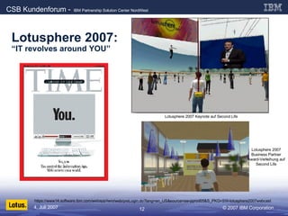 Lotusphere 2007:   “IT revolves around YOU” https://www14.software.ibm.com/webapp/iwm/web/preLogin.do?lang=en_US&source=sw-pprod05&S_PKG=SW-lotusphere2007webcast Lotusphere 2007 Keynote auf Second Life Lotusphere 2007 Business Partner Award-Verleihung auf Second Life 