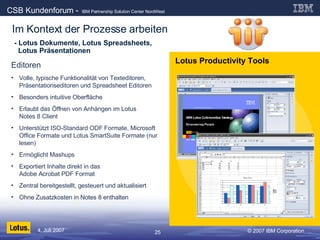 - Lotus Dokumente, Lotus Spreadsheets,    Lotus Präsentationen Editoren Volle, typische Funktionalität von Texteditoren, Präsentationseditoren und Spreadsheet Editoren Besonders intuitive Oberfläche Erlaubt das Öffnen von Anhängen im Lotus  Notes 8 Client Unterstützt ISO-Standard ODF Formate, Microsoft Office Formate und Lotus SmartSuite Formate (nur lesen) Ermöglicht Mashups Exportiert Inhalte direkt in das  Adobe Acrobat PDF Format Zentral bereitgestellt, gesteuert und aktualisiert Ohne Zusatzkosten in Notes 8 enthalten Lotus Productivity Tools Im Kontext der Prozesse arbeiten 