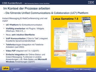 - Die führende Unified Communications & Collaboration (UC²) Plattform Instant Messaging & WebConferencing und viel mehr! UC²-Plattform  für Echtzeitkommunikation Vielfältig erweiterbar  mit Plugins / Widgets (Mashups, Web 2.0,..) Neue,  sehr intuitive Oberfläche VoIP Kommunikation  (“Click to Talk”) integriert. Exzellente Sprachverständlichkeit Telefonie anlagen-Integration mit Telefonie-Anbietern (seit 2003)  Video P2P  integriert mit 7.5.1 (Q2/07) Einfache Integration  der Online-Status- und Instant Messaging- Funktionen in andere Anwendungen, z.B. Web-Seiten und  Microsoft Windows  Anwendungen (Q2/07) Lotus Sametime 7.5 Im Kontext der Prozesse arbeiten 