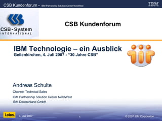 CSB Kundenforum IBM Technologie – ein Ausblick Geilenkirchen, 4. Juli 2007 - “30 Jahre CSB” Andreas Schulte Channel Technical Sales  IBM Partnership Solution Center NordWest IBM Deutschland GmbH 