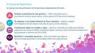 A Cultura de Experiência
As empresas com alta performance em CX apresentam comportamentos diferentes:
Alinham o patrocínio da alta gerência - 100% concordam que os
funcionários seniores devem apoiar, contra apenas 41% das outras empresas.
Se adaptam a um estado dinâmico de ﬂuxo constante - adotam o digital
com frequência de dois dígitos mais alta do que as outras empresas.
Transformam dados em insights e ações - são mais orientadas por dados para oferecer
experiência ao cliente (+44%) e consideram dados e analytics como elementos fundamentais
para promover a melhoria da CX (+25%).
Identiﬁcar e consolidar parcerias – 81% concordam que todos os
parceiros estão garantidos e consolidados (30% acima das demais).
 