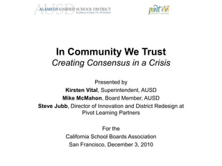 In Community We TrustCreating Consensus in a Crisis Presented by Kirsten Vital, Superintendent, AUSD  Mike McMahon, Board Member, AUSD Steve Jubb, Director of Innovation and District Redesign at Pivot Learning Partners For the  California School Boards Association San Francisco, December 3, 2010 