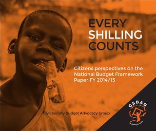 1
Citizens perspectives on the
National Budget Framework
Paper FY 2014/15
Civil Society Budget Advocacy Group
EVERY
SHILLING
COUNTS
 