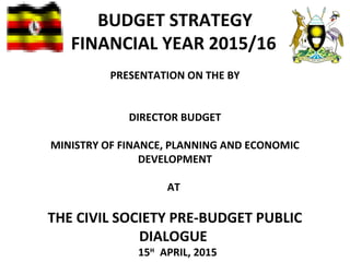 BUDGET STRATEGY
FINANCIAL YEAR 2015/16
PRESENTATION ON THE BY
DIRECTOR BUDGET
MINISTRY OF FINANCE, PLANNING AND ECONOMIC
DEVELOPMENT
AT
THE CIVIL SOCIETY PRE-BUDGET PUBLIC
DIALOGUE
15H
APRIL, 2015
 