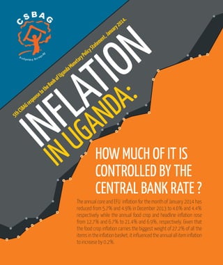 INFLATION
INUGANDA:
HOW MUCH OF IT IS
CONTROLLED BY THE
CENTRAL BANK RATE ?
5thCSBAGresponsetotheBankofUgandaMonetaryPolicyStatement,January2014.
The annual core and EFU inflation for the month of January 2014 has
reduced from 5.7% and 4.9% in December 2013 to 4.6% and 4.4%
respectively while the annual food crop and headline inflation rose
from 12.7% and 6.7% to 21.4% and 6.9%, respectively. Given that
the food crop inflation carries the biggest weight of 27.2% of all the
items in the inflation basket, it influenced the annual all item inflation
to increase by 0.2%.
C S BAG
Budgeting forequit
y
 