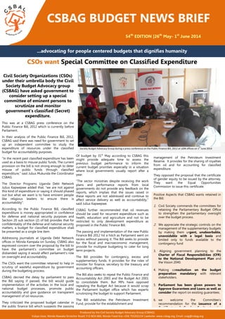 management of the Petroleum Investment
Reserve. It provides for the sharing of royalties
from oil and for accounting for classified
expenditure.
They opposed the proposal that the certificate
of gender equity to be issued by the attorney.
They want the Equal Opportunities
Commission to issue this certificate.
CSBAG BUDGET NEWS BRIEF
54th
EDITION |26th
May- 1st
June 2014
...advocating for people centered budgets that dignifies humanity
CSOs want Special Committee on Classified Expenditure
Of budget by 31st
May according to CSBAG this
might provide adequate time to assess the
previous budget performance to inform the
current budget priorities especially in a situation
where local governments usually report after a
year.
“The sector ministries despite receiving the work
plans and performance reports from local
governments do not provide any feedback on the
reports, which implies that the issues raised in
these reports are not addressed and continue to
affect service delivery as well as accountability,”
said Julius Kapwepwe.
CSBAG further recommended that oil revenues
should be used for recurrent expenditure such as
health, education and agriculture and not to be
restricted to only development expenditure as
proposed in the Public Finance Bill.
The passing and implementation of the new Public
Finance Bill 2012 hit a hitch as Parliament went on
recess without passing it. The Bill seeks to provide
for the fiscal and macroeconomic management,
provide for multiyear budgeting to cater for long
term projects.
The Bill provides for contingency, excess and
supplementary funds. It provides for the roles of
minister for finance, secretary to the treasury and
accounting officers.
The Bill also seeks to repeal the Public Finance and
Accountability Act 2003 and the Budget Act 2001
to consolidate them. But MPs have opposed
repealing the Budget Act because it would scrap
the Parliament budget office which has experts
scrutinizing the budget to support Parliament.
The Bill establishes the Petroleum Investment
Fund, provide for the establishment and
Civil Society Organizations (CSOs)
under their umbrella body the Civil
Society Budget Advocacy group
(CSBAG) have asked government to
consider setting up a special
committee of eminent persons to
scrutinize and monitor
government’s classified (Secret)
expenditure.
This was at a CSBAG press conference on the
Public Finance Bill, 2012 which is currently before
Parliament.
In their analysis of the Public Finance Bill, 2012,
CSBAG said there was need for government to set
up an independent committee to study the
expenditure of resources under the classified
budget for accountability purposes.
“In the recent past classified expenditure has been
used as a basis to misuse public funds. The current
provision on the bill is not strong enough to deter
misuse of public funds through classified
expenditure,” said Julius Mukunda the Coordinator
CSBAG.
The Director Programs Uganda Debt Network
Julius Kapwepwe added that; “we are not against
this kind of expenditure or saying it should phased
out but what we want is to have eminent people
like religious leaders to ensure there is
accountability”.
According to the Public Finance Bill, classified
expenditure is money appropriated in confidence
for defense and national security purposes and
Section 20 sub section (2) of bill provides that for
confidentiality of the defense and national security
matters, a budget for classified expenditure shall
be presented as a single line item.
Addressing journalists at Uganda Debt Network
offices in Ntinda Kampala on Sunday, CSBAG also
expressed concern over the proposal by the bill to
have the parliament’s committee on budget
disbanded saying it would affect parliament’s role
on oversight and accountability.
The CSOs want the committee retained to help in
scrutiny of wasteful expenditure by government
during the budgeting process.
CSBAG decried the delay by parliament to pass
the Bill saying if passed, the bill would guide
implementation of the activities in the local and
national budget processes, promote public
accountability and give guidance on transparent
management of oil resources.
They criticized the proposed budget calendar in
the public finance bill which suggests the passing
of the budget by
The Permanent Secretary /Secretary to the Treasury, Ministry of Finance Keith Muhakanizi (standing) addresses members of Civil
Society Budget Advocacy Group during a press conference on the Public Finance Bill, 2012 at UDN offices on 1st
June 2014
Positive Aspects that CSBAG wants retained in
the Bill:
1. Civil Society commends the committees for
retaining the Parliamentary Budget Office
to strengthen the parliamentary oversight
over the budget process.
2. We appreciate the strategic controls on the
management of the supplementary budgets
by making them urgent, unabsorbable,
unavoidable with a legal basis and
limited only to funds available to the
contingency fund
3. Aligning government planning to the
Charter of Fiscal Responsibilities (CFR)
to the National Development Plan and
the Vision 2040.
4. Making consultation on the budget
preparation mandatory with relevant
stakeholders.
5. Parliament has been given powers to
Approve Guarantees and Loans as well as
consider the report on existing guarantees.
6. we welcome the Committee’s
recommendation for the issuance of a
Certificate of Gender Equity by the
Attorney General.Produced by the Civil Society Budget Advocacy Group (CSBAG).
Vubya close, Ntinda Nawaka Stretcher Road| P.O BOX 660, Ntinda Fixed line +256 755202154 |website: www.csbag.org, Email: csag@csbag.org
 
