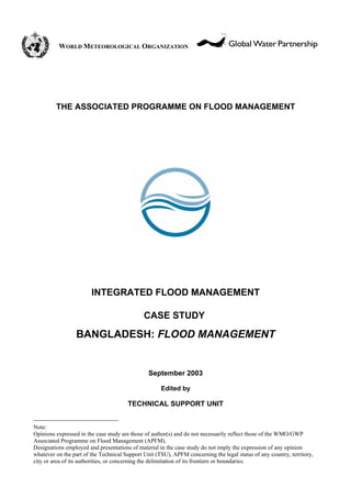 WORLD METEOROLOGICAL ORGANIZATION




         THE ASSOCIATED PROGRAMME ON FLOOD MANAGEMENT




                        INTEGRATED FLOOD MANAGEMENT

                                              CASE STUDY1

                 BANGLADESH: FLOOD MANAGEMENT


                                                September 2003

                                                     Edited by

                                       TECHNICAL SUPPORT UNIT


Note:
Opinions expressed in the case study are those of author(s) and do not necessarily reflect those of the WMO/GWP
Associated Programme on Flood Management (APFM).
Designations employed and presentations of material in the case study do not imply the expression of any opinion
whatever on the part of the Technical Support Unit (TSU), APFM concerning the legal status of any country, territory,
city or area of its authorities, or concerning the delimitation of its frontiers or boundaries.
 