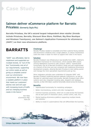 Case Study


Salmon deliver eCommerce platform for Barratts
Priceless (formerly Stylo Plc)
Barratts Priceless, the UK’s second largest independent shoe retailer (brands
include PriceLess, Barratts, Discount Shoe Store, Petitfeet, Big Shoe Boutique
and Nineteen Twentyone), use Salmon’s Application Framework for eCommerce
(SAFE™) as their new eCommerce platform.



                                    Challenge
                                    Barratts Priceless needed to consolidate all of their customer-facing websites
                                    and eCommerce initiatives onto a single platform, to reduce maintenance
                                    costs and make it easier for them to support their sites in the future.

“SAFE™ was affordable, fast to      Solution
implement and supported our         Barratts Priceless’s new infrastructure now benefits from SAFE™, (Salmon’s
                                    Application Framework for eCommerce), which extends IBM’s award
multiple brands, its “out of the    winning WebSphere Commerce (WC) product. SAFE’s™ sophisticated
box” functionality met all of       functionality met all of Barratts Priceless’s needs and was implemented
our requirements, supporting        at a fraction of the time and cost compared with traditional eCommerce
                                    development projects, allowing Barratts Priceless to start selling sooner
our online needs as well as         and manage the more specialised requirements post go live.
giving us complete control
over our eCommerce                  Minor integration activities were undertaken to integrate SAFE™ with
                                    Barratts Priceless’s preferred payment gateway Cybersource, as well as
environment. We now have            Mercado for optimised search and browse. Barratts Priceless’s back office
a scalable platform in place        systems were also integrated including sales, despatch and catalogue
that meets our customers’           requests, so that information could be horizontally shared across the business.

desires now and will cope           Benefits
with increasing levels of traffic      Sophisticated functionality for marketing campaigns.
and our changing business              Better merchandising, content and order management.
needs in the future.”                  Common business processes, which are re-used across the business
                                       and at each point of interaction (store, contact centre, web, etc).
                     Ken Platt,
                eCommerce Mgr,         Market leading eCommerce platform supporting multiple brands
                      Stylo plc        and websites.
                                       Ability to invest in customisations that will differentiate the business.
 