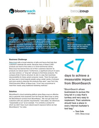 CASE STUDY | BEAU-COUP 01




Profile                                                                        Product
Beau-coup is an innovative and leading company in the online favors            BloomSearch
and gifts industry. The company is made up of a professional team
of merchandising gurus, customer support experts, savvy marketers,             Impact
fulfillment specialists, technology whizzes, design mavens, entrepreneurs      M
                                                                                eaningful increases in site traffic
and seasoned business managers who have been working hard since                and revenue, with the majority
2002 to offer the best shopping experience for favors and gifts you can        coming from new customers
find on the web.




                                                                            7
Business Challenge
Beau-coup sells a broad selection of gifts and favors that help their
customers celebrate life events. Because many of these 2,500+
products are hard to find online or in brick-and-mortar stores,
Beau-coup has learned that a lot of their customers discover its
products via natural search. Furthermore, a significant amount of users
use less common, or “long tail,” phrases to find these products. The
company finds it hard to structure its site in a way that maximizes
discoverability for these varied consumer needs. “Over the last year,
                                                                            days to achieve a
we have seen a trend towards people using a wider variety of phrases
and more words to describe the products they want,” says Tom Cole,
                                                                            measurable impact
Chief Executive Officer of Beau-coup. “It isn’t very economical to          from BloomSearch
meet their needs using traditional marketing methods.”

                                                                            “BloomSearch allows
Solution                                                                     businesses to pursue the
BloomReach’s cloud marketing platform gives Beau-coup an effective           long tail in a way that’s
way to generate more business from the long tail. Beau-coup is using
the BloomSearch product from BloomReach. “We now get visits from
                                                                             turnkey and very easy to
customers with very specific requirements,” Cole states. He references       implement. Their solutions
“engraveable yo-yo” as an example. “It is certainly a product for            should have a place in
which we didn’t have much natural search exposure before we had
BloomSearch,” he notes.
                                                                             every Internet marketer’s
                                                                             tool bag.”
                                                                                          — 	Tom Cole
                                                                                     		      CEO, Beau-coup
 