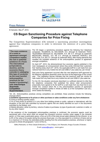 Press Release                                                                                                          C. 13-10

                     th
El Salvador, May 4 , 2010.

      CS Began Sanctioning Procedure against Telephone
                 Companies for Price Fixing
The Competition Superintendence (CS) initiated a sanctioning procedure (investigation)
against four telephone companies in order to determine the existence of a price fixing
agreement.

                                    The CS began a sanctioning procedure against the following four telephone
“The mere existence                 companies: TELEMOVIL EL SALVADOR, S.A. (through its trademark TIGO);
of a cartel or                      TELEFÓNICA MÓVILES EL SALVADOR, S.A. DE C.V. (through its trademark
agreement amongst                   MOVISTAR); DIGICEL, S.A. DE C.V. (through its trademark DIGICEL); and
competitors implies                 INTELFON, S.A. DE C.V. (through its trademark RED); after finding elements that
the real or potential               revealed the probable existence of the anticompetitive practice of agreement
existence of a fraud.               amongst competitors.
The international                                  rd
                                    On April 23 , 2010, the aforementioned four economic agents published in the
jurisprudence,                      main newspapers an announcement where they jointly informed their customers
                                                                  rd
doctrine, and the                   that “starting today (April 23 , 2010), the applicable tariff for a call made from any
economic theory                     national fixed line to any mobile line will cost US$0.21 plus sales tax, per minute”.
coincide in cataloging              Said price fixing agreement occurred after the new telephone tariff approved by
this type of conducts               the National Legislative Assembly came into force at the beginnings of the current
as the most harmful                 year. The Legislative Decree indicates that the maximum tariff per minute for
anticompetitive                     calls made from any fixed line to any mobile line will cost US$0.21 plus sales tax.
practices for the                   For the CS, the situation previously described is a sufficient element to infer that
market´s functioning”,              the telephone companies that published the above cited announcement
said Jose Enrique                   presumably have agreed to fix the tariff for a call made from any fixed line to any
Argumedo,                           mobile line; conduct which fits in the anticompetitive practice of agreement
Competition                         amongst competitors typified in Article 25 letter a) of the Competition Law (CL),
Superintendent.                     which states the following:

“Art. 25.- Anticompetitive practices among competitors are prohibited, these practices include the following,
amongst others:
a) Establish agreements to fix prices or other purchase or sales conditions under any form whatsoever;
b) Fixing or limiting quantity output;
c) Fix or limit prices at auctions or in any other form bidding private or public, national or international, with the
exception of the joint bids submitted by economic agents that are clearly identified as such in the documents
submitted by the bidders; and,
d) Market allocation, either by territory, volume of sales or purchases, by type of goods sold, customer or seller, or
by any other means”.

If the existence of the investigated anticompetitive practices is confirmed, the economic agents could be
sanctioned with a fine which shall not exceed five thousand minimum monthly urban wages in the industrial
sector; or if the case is particularly grave, a fine up to 6% of the total annual sales obtained by the infractor, or up
to 6% of the value of its assets during the previous fiscal year, or a fine equivalent to a minimum of twice and up
to a maximum of 10 times the estimated profits resulting from the anticompetitive practices, whichever is higher,
pursuant to Article 38 paragraphs 1 and 2 of the CL.
       Edificio Madreselva, 1er Nivel, Calzada El Almendro y 1ª Ave. El Espino, Urb. Madreselva, Antiguo Cuscatlán, El Salvador.
                                             E-mail: contacto@sc.gob.sv - www.sc.gob.sv
 
