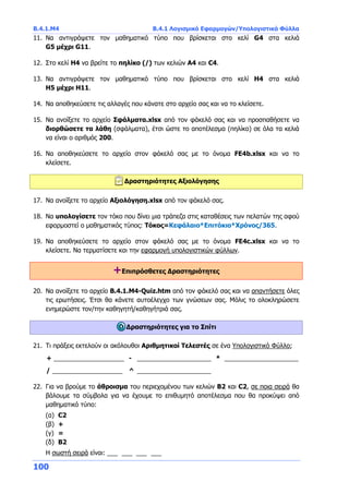 Β.4.1.Μ4 Β.4.1 Λογισμικό Εφαρμογών/Υπολογιστικά Φύλλα
100
11. Να αντιγράψετε τον μαθηματικό τύπο που βρίσκεται στο κελί G4 στα κελιά
G5 μέχρι G11.
12. Στο κελί H4 να βρείτε το πηλίκο (/) των κελιών A4 και C4.
13. Να αντιγράψετε τον μαθηματικό τύπο που βρίσκεται στο κελί H4 στα κελιά
H5 μέχρι H11.
14. Να αποθηκεύσετε τις αλλαγές που κάνατε στο αρχείο σας και να το κλείσετε.
15. Να ανοίξετε το αρχείο Σφάλματα.xlsx από τον φάκελό σας και να προσπαθήσετε να
διορθώσετε τα λάθη (σφάλματα), έτσι ώστε το αποτέλεσμα (πηλίκο) σε όλα τα κελιά
να είναι ο αριθμός 200.
16. Να αποθηκεύσετε το αρχείο στον φάκελό σας με το όνομα FE4b.xlsx και να το
κλείσετε.
Δραστηριότητες Αξιολόγησης
17. Να ανοίξετε το αρχείο Αξιολόγηση.xlsx από τον φάκελό σας.
18. Να υπολογίσετε τον τόκο που δίνει μια τράπεζα στις καταθέσεις των πελατών της αφού
εφαρμοστεί ο μαθηματικός τύπος: Τόκος=Κεφάλαιο*Επιτόκιο*Χρόνος/365.
19. Να αποθηκεύσετε το αρχείο στον φάκελό σας με το όνομα FE4c.xlsx και να το
κλείσετε. Να τερματίσετε και την εφαρμογή υπολογιστικών φύλλων.
+Επιπρόσθετες Δραστηριότητες
20. Να ανοίξετε το αρχείο B.4.1.M4-Quiz.htm από τον φάκελό σας και να απαντήσετε όλες
τις ερωτήσεις. Έτσι θα κάνετε αυτοέλεγχο των γνώσεων σας. Μόλις το ολοκληρώσετε
ενημερώστε τον/την καθηγητή/καθηγήτριά σας.
Δραστηριότητες για το Σπίτι
21. Τι πράξεις εκτελούν οι ακόλουθοι Αριθμητικοί Τελεστές σε ένα Υπολογιστικό Φύλλο;
+ ____________________ - _____________________ * _____________________
/ ____________________ ^ _____________________
22. Για να βρούμε το άθροισμα του περιεχομένου των κελιών Β2 και C2, σε ποια σειρά θα
βάλουμε τα σύμβολα για να έχουμε το επιθυμητό αποτέλεσμα που θα προκύψει από
μαθηματικό τύπο:
(α) C2
(β) +
(γ) =
(δ) B2
Η σωστή σειρά είναι: ___ ___ ___ ___
 