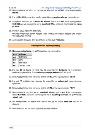 Β.4.1.Μ5 Β.4.1 Λογισμικό Εφαρμογών/Υπολογιστικά Φύλλα
102
13. Να αντιγράψετε τον τύπο για την τιμή με ΦΠΑ από το κελί D7, στην περιοχή κελιών
D8:D9.
14. Στο κελί Β10 βάλτε τον τύπο που θα υπολογίζει το συνολικό κόστος των προϊόντων.
15. Αντιγράψτε τον τύπο για το συνολικό κόστος από το κελί Β10, στην περιοχή κελιών
C10:D10, για να υπολογίσετε και το συνολικό ΦΠΑ, καθώς και το σύνολο της τιμής
με ΦΠΑ.
16. Βάλτε σε κύκλο τη σωστή απάντηση:
Ο τύπος αντιγράφηκε σε κελί προς τα (δεξιά / κάτω) και άλλαξε ο αριθμός ή το γράμμα
της (γραμμής / στήλης).
17. Αποθηκεύσετε το αρχείο στον φάκελό σας με το όνομα FE5b.xlsx.
+Επιπρόσθετες Δραστηριότητες
18. Να πληκτρολογήσετε στο φύλλο εργασίας σας τα πιο κάτω:
Κελί Κείμενο
Α4 ΕΚΠΤΩΣΗ
Β4 20%
Ε6 ΕΚΠΤΩΣΗ
F6 ΤΕΛΙΚΗ ΤΙΜΗ
19. Στο κελί Ε7 να βάλετε τον τύπο που θα υπολογίζει την έκπτωση για το αντίστοιχο
προϊόν χρησιμοποιώντας όμως απόλυτη αναφορά κελιού αυτή την φορά.
20. Να αντιγράψετε τον τύπο έκπτωσης από το κελί E7, στην περιοχή κελιών Ε8:Ε9.
21. Στο κελί F7 να βάλετε τον τύπο που θα υπολογίζει την τελική τιμή του αντίστοιχου
προϊόντος.
22. Να αντιγράψετε τον τύπο έκπτωσης από το κελί F7, στην περιοχή κελιών F8:F9.
23. Να αντιγράψετε τον τύπο για το συνολικό κόστος από το κελί Β10, στην περιοχή
κελιών Ε10:F10, έτσι ώστε να υπολογιστεί και η συνολική έκπτωση και η συνολική
τελική τιμή.
24. Να αποθηκεύσετε το αρχείο στον φάκελό σας με το όνομα FE5c.xlsx και να το
κλείσετε.
25. Να τερματίσετε και την εφαρμογή υπολογιστικών φύλλων.
 