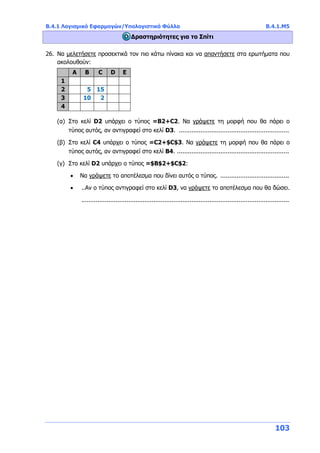 Β.4.1 Λογισμικό Εφαρμογών/Υπολογιστικά Φύλλα Β.4.1.Μ5
103
Δραστηριότητες για το Σπίτι
26. Να μελετήσετε προσεκτικά τον πιο κάτω πίνακα και να απαντήσετε στα ερωτήματα που
ακολουθούν:
A Β C D E
1
2 5 15
3 10 2
4
(α) Στο κελί D2 υπάρχει ο τύπος =Β2+C2. Να γράψετε τη μορφή που θα πάρει ο
τύπος αυτός, αν αντιγραφεί στο κελί D3. .............................................................
(β) Στο κελί C4 υπάρχει ο τύπος =C2+$C$3. Να γράψετε τη μορφή που θα πάρει ο
τύπος αυτός, αν αντιγραφεί στο κελί Β4. ..............................................................
(γ) Στο κελί D2 υπάρχει ο τύπος =$B$2+$C$2:
 Να γράψετε το αποτέλεσμα που δίνει αυτός ο τύπος. ......................................
 ..Αν ο τύπος αντιγραφεί στο κελί D3, να γράψετε το αποτέλεσμα που θα δώσει.
...................................................................................................................
 