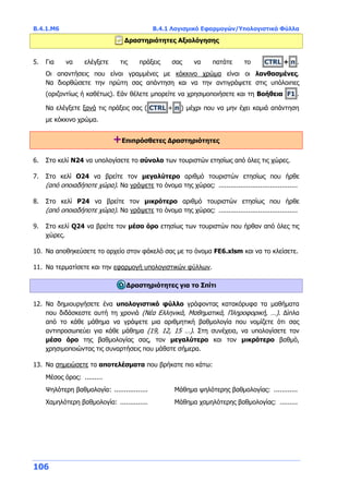 Β.4.1.Μ6 Β.4.1 Λογισμικό Εφαρμογών/Υπολογιστικά Φύλλα
106
Δραστηριότητες Αξιολόγησης
5. Για να ελέγξετε τις πράξεις σας να πατάτε το CTRL + π .
Οι απαντήσεις που είναι γραμμένες με κόκκινο χρώμα είναι οι λανθασμένες.
Να διορθώσετε την πρώτη σας απάντηση και να την αντιγράψετε στις υπόλοιπες
(οριζοντίως ή καθέτως). Εάν θέλετε μπορείτε να χρησιμοποιήσετε και τη Βοήθεια F1 .
Να ελέγξετε ξανά τις πράξεις σας ( CTRL + π ) μέχρι που να μην έχει καμιά απάντηση
με κόκκινο χρώμα.
+Επιπρόσθετες Δραστηριότητες
6. Στο κελί N24 να υπολογίσετε το σύνολο των τουριστών ετησίως από όλες τις χώρες.
7. Στο κελί O24 να βρείτε τον μεγαλύτερο αριθμό τουριστών ετησίως που ήρθε
(από οποιαδήποτε χώρα). Να γράψετε το όνομα της χώρας: ........................................
8. Στο κελί P24 να βρείτε τον μικρότερο αριθμό τουριστών ετησίως που ήρθε
(από οποιαδήποτε χώρα). Να γράψετε το όνομα της χώρας: ........................................
9. Στο κελί Q24 να βρείτε τον μέσο όρο ετησίως των τουριστών που ήρθαν από όλες τις
χώρες.
10. Να αποθηκεύσετε το αρχείο στον φάκελό σας με το όνομα FE6.xlsm και να το κλείσετε.
11. Να τερματίσετε και την εφαρμογή υπολογιστικών φύλλων.
Δραστηριότητες για το Σπίτι
12. Να δημιουργήσετε ένα υπολογιστικό φύλλο γράφοντας κατακόρυφα τα μαθήματα
που διδάσκεστε αυτή τη χρονιά (Νέα Ελληνικά, Μαθηματικά, Πληροφορική, …). Δίπλα
από το κάθε μάθημα να γράψετε μια αριθμητική βαθμολογία που νομίζετε ότι σας
αντιπροσωπεύει για κάθε μάθημα (19, 12, 15 …). Στη συνέχεια, να υπολογίσετε τον
μέσο όρο της βαθμολογίας σας, τον μεγαλύτερο και τον μικρότερο βαθμό,
χρησιμοποιώντας τις συναρτήσεις που μάθατε σήμερα.
13. Να σημειώσετε τα αποτελέσματα που βρήκατε πιο κάτω:
Μέσος όρος: .........
Ψηλότερη βαθμολογία: ................. Μάθημα ψηλότερης βαθμολογίας: ............
Χαμηλότερη βαθμολογία: .............. Μάθημα χαμηλότερης βαθμολογίας: .........
 