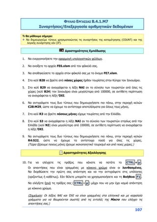 107
ΦΥΛΛΟ ΕΡΓΑΣΙΑΣ Β.4.1.M7
Συναρτήσεις/Επεξεργασία αριθμητικών δεδομένων
Τι θα μάθουμε σήμερα:
Να δημιουργούμε τύπους χρησιμοποιώντας τις συναρτήσεις της καταμέτρησης (COUNT) και της
λογικής συνάρτησης εάν (IF).
Δραστηριότητες Εμπέδωσης
1. Να ενεργοποιήσετε την εφαρμογή υπολογιστικών φύλλων.
2. Να ανοίξετε το αρχείο FE6.xlsm από τον φάκελό σας.
3. Να αποθηκεύσετε το αρχείο στον φάκελό σας με το όνομα FE7.xlsm.
4. Στο κελί B28 να βρείτε από πόσες χώρες ήρθαν τουρίστες στην Κύπρο τον Ιανουάριο.
5. Στο κελί B29 να αναγράφεται η λέξη ΝΑΙ αν το σύνολο των τουριστών από όλες τις
χώρες (κελί Β24) τον Ιανουάριο είναι μεγαλύτερο από 100000, σε αντίθετη περίπτωση
να αναγράφεται η λέξη ΌΧΙ.
6. Να αντιγράψετε τους δυο τύπους που δημιουργήσατε πιο πάνω, στην περιοχή κελιών
C28:M29, ώστε να έχουμε τα αντίστοιχα αποτελέσματα για όλους τους μήνες.
7. Στο κελί R3 να βρείτε πόσους μήνες είχαμε τουρίστες από την Ελλάδα.
8. Στο κελί S3 να αναγράφεται η λέξη ΝΑΙ αν το σύνολο των τουριστών ετησίως από την
Ελλάδα (κελί N3) είναι μεγαλύτερο από 100000, σε αντίθετη περίπτωση να αναγράφεται
η λέξη ΌΧΙ.
9. Να αντιγράψετε τους δυο τύπους που δημιουργήσατε πιο πάνω, στην περιοχή κελιών
R4:S22, ώστε να έχουμε τα αντίστοιχα ποσά για όλες τις χώρες.
(Τώρα ξέρουμε ποιους μήνες έχουμε ικανοποιητικό τουρισμό και από ποιες χώρες.)
Δραστηριότητες Αξιολόγησης
10. Για να ελέγχετε τις πράξεις που κάνατε να πατάτε το CTRL + μ .
Οι απαντήσεις που είναι γραμμένες με κόκκινο χρώμα είναι οι λανθασμένες.
Να διορθώσετε την πρώτη σας απάντηση και να την αντιγράψετε στις υπόλοιπες
(οριζοντίως ή καθέτως). Εάν θέλετε μπορείτε να χρησιμοποιήσετε και τη Βοήθεια F1 .
Να ελέγξετε ξανά τις πράξεις σας ( CTRL + μ ) μέχρι που να μην έχει καμιά απάντηση
με κόκκινο χρώμα.
(Σημείωση: Οι λέξεις ΝΑΙ και ΌΧΙ να είναι γραμμένες στα ελληνικά και με κεφαλαία
γράμματα για να θεωρούνται σωστές από τις εντολές της Macro που ελέγχει τις
απαντήσεις σας.)
 