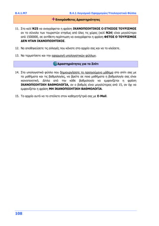 Β.4.1.Μ7 Β.4.1 Λογισμικό Εφαρμογών/Υπολογιστικά Φύλλα
108
+Επιπρόσθετες Δραστηριότητες
11. Στο κελί N25 να αναγράφεται η φράση ΙΚΑΝΟΠΟΙΗΤΙΚΟΣ Ο ΕΤΗΣΙΟΣ ΤΟΥΡΙΣΜΟΣ
αν το σύνολο των τουριστών ετησίως από όλες τις χώρες (κελί N24) είναι μεγαλύτερο
από 1500000, σε αντίθετη περίπτωση να αναγράφεται η φράση ΦΕΤΟΣ Ο ΤΟΥΡΙΣΜΟΣ
ΔΕΝ ΗΤΑΝ ΙΚΑΝΟΠΟΙΗΤΙΚΟΣ.
12. Να αποθηκεύσετε τις αλλαγές που κάνατε στο αρχείο σας και να το κλείσετε.
13. Να τερματίσετε και την εφαρμογή υπολογιστικών φύλλων.
Δραστηριότητες για το Σπίτι
14. Στο υπολογιστικό φύλλο που δημιουργήσατε το προηγούμενο μάθημα στο σπίτι σας με
τα μαθήματα και τις βαθμολογίες, να βρείτε σε ποια μαθήματα η βαθμολογία σας είναι
ικανοποιητική. Δίπλα από την κάθε βαθμολογία να εμφανίζεται η φράση
ΙΚΑΝΟΠΟΙΗΤΙΚΗ ΒΑΘΜΟΛΟΓΙΑ, αν ο βαθμός είναι μεγαλύτερος από 15, αν όχι να
εμφανίζεται η φράση ΜΗ ΙΚΑΝΟΠΟΙΗΤΙΚΗ ΒΑΘΜΟΛΟΓΙΑ.
15. Το αρχείο αυτό να το στείλετε στον καθηγητή/τριά σας με Ε-Mail.
 