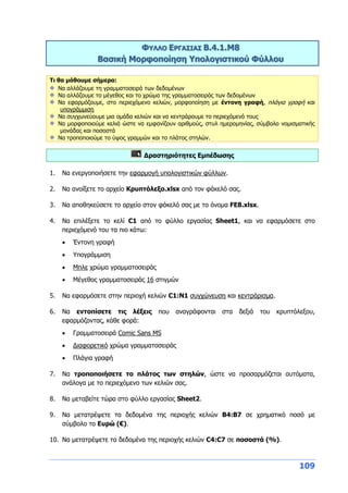 109
ΦΥΛΛΟ ΕΡΓΑΣΙΑΣ Β.4.1.M8
Βασική Μορφοποίηση Υπολογιστικού Φύλλου
Τι θα μάθουμε σήμερα:
Να αλλάζουμε τη γραμματοσειρά των δεδομένων
Να αλλάζουμε το μέγεθος και το χρώμα της γραμματοσειράς των δεδομένων
Να εφαρμόζουμε, στο περιεχόμενο κελιών, μορφοποίηση με έντονη γραφή, πλάγια γραφή και
υπογράμμιση
Να συγχωνεύουμε μια ομάδα κελιών και να κεντράρουμε το περιεχόμενό τους
Να μορφοποιούμε κελιά ώστε να εμφανίζουν αριθμούς, στυλ ημερομηνίας, σύμβολο νομισματικής
μονάδας και ποσοστά
Να τροποποιούμε το ύψος γραμμών και το πλάτος στηλών.
Δραστηριότητες Εμπέδωσης
1. Να ενεργοποιήσετε την εφαρμογή υπολογιστικών φύλλων.
2. Να ανοίξετε το αρχείο Κρυπτόλεξο.xlsx από τον φάκελό σας.
3. Να αποθηκεύσετε το αρχείο στον φάκελό σας με το όνομα FE8.xlsx.
4. Να επιλέξετε το κελί C1 από το φύλλο εργασίας Sheet1, και να εφαρμόσετε στο
περιεχόμενό του τα πιο κάτω:
 Έντονη γραφή
 Υπογράμμιση
 Μπλε χρώμα γραμματοσειράς
 Μέγεθος γραμματοσειράς 16 στιγμών
5. Να εφαρμόσετε στην περιοχή κελιών C1:N1 συγχώνευση και κεντράρισμα.
6. Να εντοπίσετε τις λέξεις που αναγράφονται στα δεξιά του κρυπτόλεξου,
εφαρμόζοντας, κάθε φορά:
 Γραμματοσειρά Comic Sans MS
 Διαφορετικό χρώμα γραμματοσειράς
 Πλάγια γραφή
7. Να τροποποιήσετε το πλάτος των στηλών, ώστε να προσαρμόζεται αυτόματα,
ανάλογα με το περιεχόμενο των κελιών σας.
8. Να μεταβείτε τώρα στο φύλλο εργασίας Sheet2.
9. Να μετατρέψετε τα δεδομένα της περιοχής κελιών B4:B7 σε χρηματικό ποσό με
σύμβολο το Ευρώ (€).
10. Να μετατρέψετε τα δεδομένα της περιοχής κελιών C4:C7 σε ποσοστά (%).
 