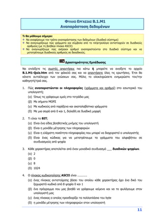 11
ΦΥΛΛΟ ΕΡΓΑΣΙΑΣ Β.1.M1
Αναπαράσταση δεδομένων
Τι θα μάθουμε σήμερα:
Να αναφέρουμε τον τρόπο αναπαράστασης των δεδομένων (δυαδικό σύστημα)
Να αναγνωρίζουμε πώς γράμματα και σύμβολα από το πληκτρολόγιο αντιστοιχούν σε δυαδικούς
αριθμούς (με τη βοήθεια πίνακα ASCII)
Να αναγνωρίζουμε πώς ακέραιοι αριθμοί αναπαριστούνται στο δυαδικό σύστημα και να
μετατρέπουμε δυαδικούς αριθμούς σε δεκαδικούς.
Δραστηριότητες Εμπέδωσης
Να επιλέξετε τις σωστές απαντήσεις πιο κάτω ή μπορείτε να ανοίξετε το αρχείο
B.1.M1-Quiz.htm από τον φάκελό σας και να απαντήσετε όλες τις ερωτήσεις. Έτσι θα
κάνετε αυτοέλεγχο των γνώσεων σας. Μόλις το ολοκληρώσετε ενημερώστε τον/την
καθηγητή/τριά σας.
1. Πώς αναπαριστώνται οι πληροφορίες (γράμματα και αριθμοί) στο εσωτερικό του
υπολογιστή;
(α) Όπως τις γράφουμε εμείς στο τετράδιο μας
(β) Με σήματα ΜΟΡΣ
(γ) Με κωδικούς από παράξενα και ακαταλαβίστικα γράμματα
(δ) Με μια σειρά από 0 και 1, δηλαδή σε δυαδική μορφή
2. Τι είναι το BIT;
(α) Είναι ένα είδος βοηθητικής μνήμης του υπολογιστή
(β) Είναι η μονάδα μέτρησης των πληροφοριών
(γ) Είναι η ελάχιστη ποσότητα πληροφορίας που μπορεί να διαχειριστεί ο υπολογιστής
(δ) Είναι ένας κώδικας για να μετατρέπουμε τα γράμματα του αλφαβήτου σε
συνδυασμούς από ψηφία
3. Κάθε χαρακτήρας αποτελείται από έναν μοναδικό συνδυασμό ___ δυαδικών ψηφίων.
(α) 2
(β) 0
(γ) 8
(δ) 1024
4. Ο πίνακας κωδικοποίησης ASCII είναι ...........
(α) ένας πίνακας αντιστοίχισης βάσει του οποίου κάθε χαρακτήρας έχει ένα δικό του
ξεχωριστό κωδικό από 8 ψηφία 0 και 1
(β) ένα πρόγραμμα που μας βοηθά να γράφουμε κείμενο και να το φυλάγουμε στον
υπολογιστή μας
(γ) ένας πίνακας ο οποίος προσδιορίζει τα πολλαπλάσια του byte
(δ) η μονάδα μέτρησης των πληροφοριών στον υπολογιστή
 