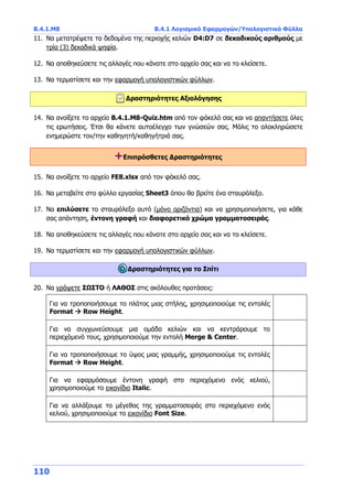 Β.4.1.Μ8 Β.4.1 Λογισμικό Εφαρμογών/Υπολογιστικά Φύλλα
110
11. Να μετατρέψετε τα δεδομένα της περιοχής κελιών D4:D7 σε δεκαδικούς αριθμούς με
τρία (3) δεκαδικά ψηφία.
12. Να αποθηκεύσετε τις αλλαγές που κάνατε στο αρχείο σας και να το κλείσετε.
13. Να τερματίσετε και την εφαρμογή υπολογιστικών φύλλων.
Δραστηριότητες Αξιολόγησης
14. Να ανοίξετε το αρχείο B.4.1.M8-Quiz.htm από τον φάκελό σας και να απαντήσετε όλες
τις ερωτήσεις. Έτσι θα κάνετε αυτοέλεγχο των γνώσεών σας. Μόλις το ολοκληρώσετε
ενημερώστε τον/την καθηγητή/καθηγήτριά σας.
+Επιπρόσθετες Δραστηριότητες
15. Να ανοίξετε το αρχείο FE8.xlsx από τον φάκελό σας.
16. Να μεταβείτε στο φύλλο εργασίας Sheet3 όπου θα βρείτε ένα σταυρόλεξο.
17. Να επιλύσετε το σταυρόλεξο αυτό (μόνο οριζόντια) και να χρησιμοποιήσετε, για κάθε
σας απάντηση, έντονη γραφή και διαφορετικό χρώμα γραμματοσειράς.
18. Να αποθηκεύσετε τις αλλαγές που κάνατε στο αρχείο σας και να το κλείσετε.
19. Να τερματίσετε και την εφαρμογή υπολογιστικών φύλλων.
Δραστηριότητες για το Σπίτι
20. Να γράψετε ΣΩΣΤΟ ή ΛΑΘΟΣ στις ακόλουθες προτάσεις:
Για να τροποποιήσουμε το πλάτος μιας στήλης, χρησιμοποιούμε τις εντολές
Format  Row Height.
Για να συγχωνεύσουμε μια ομάδα κελιών και να κεντράρουμε το
περιεχόμενό τους, χρησιμοποιούμε την εντολή Merge & Center.
Για να τροποποιήσουμε το ύψος μιας γραμμής, χρησιμοποιούμε τις εντολές
Format  Row Height.
Για να εφαρμόσουμε έντονη γραφή στο περιεχόμενο ενός κελιού,
χρησιμοποιούμε το εικονίδιο Italic.
Για να αλλάξουμε το μέγεθος της γραμματοσειράς στο περιεχόμενο ενός
κελιού, χρησιμοποιούμε το εικονίδιο Font Size.
 