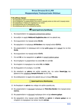 111
ΦΥΛΛΟ ΕΡΓΑΣΙΑΣ Β.4.1.M9
Μορφοποίηση Υπολογιστικών Φύλλων
Τι θα μάθουμε σήμερα:
Να εφαρμόζουμε φόντο και περίγραμμα στα κελιά
Να αντιγράφουμε τις μορφοποιήσεις ενός κελιού ή περιοχής κελιών σε άλλο κελί ή περιοχή κελιών
Να εφαρμόζουμε στοίχιση στα περιεχόμενα των κελιών
Να συγχωνεύουμε και να διαχωρίζουμε κελιά
Να εισαγάγουμε φόντο στο υπολογιστικό φύλλο.
Δραστηριότητες Εμπέδωσης
1. Να ενεργοποιήσετε την εφαρμογή υπολογιστικών φύλλων.
2. Να ανοίξετε το αρχείο Μαθητικό Συμβούλιο.xlsx από τον φάκελό σας.
3. Να συγχωνεύσετε την περιοχή κελιών B1:G1.
4. Να εφαρμόσετε το περίγραμμα All Borders στην περιοχή κελιών C5:F11.
5. Να μορφοποιήσετε το περίγραμμα ώστε να έχει μπλε χρώμα και η γραμμή του να είναι
διπλή.
6. Να συγχωνεύσετε την περιοχή κελιών C3:F3.
7. Στο κελί Β1 να του εφαρμόσετε ως φόντο το ανοιχτό πράσινο χρώμα.
8. Να αντιγράψετε τη μορφοποίηση του κελιού Β1 στο κελί C3.
9. Να στοιχίσετε το περιεχόμενο του κελιού B1 στα δεξιά.
10. Να διαχωρίσετε στη συνέχεια, το κελί C3.
11. Να εισαγάγετε ως φόντο στο φύλλο εργασίας σας, την εικόνα Desert.jpg που
βρίσκεται στον υποφάκελο Sample Pictures του Η/Υ σας.
12. Να αποθηκεύσετε το αρχείο στον φάκελό σας με το όνομα FE9.xlsx.
Δραστηριότητες Αξιολόγησης
13. Να διαγράψετε το φόντο που υπάρχει στο φύλλο εργασίας σας.
14. Να μορφοποιήσετε το εξωτερικό περίγραμμα σε Thick Box Border στην περιοχή κελιών
C5:F11.
15. Να μορφοποιήσετε το εξωτερικό περίγραμμα ώστε να έχει κόκκινο χρώμα.
16. Να εφαρμόσετε στην περιοχή κελιών C5:F11 ως φόντο το κίτρινο χρώμα και να
στοιχίσετε τα περιεχόμενα των κελιών της στο κέντρο.
 