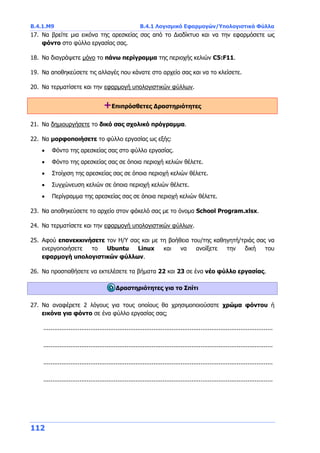 Β.4.1.Μ9 Β.4.1 Λογισμικό Εφαρμογών/Υπολογιστικά Φύλλα
112
17. Να βρείτε μια εικόνα της αρεσκείας σας από το Διαδίκτυο και να την εφαρμόσετε ως
φόντο στο φύλλο εργασίας σας.
18. Να διαγράψετε μόνο το πάνω περίγραμμα της περιοχής κελιών C5:F11.
19. Να αποθηκεύσετε τις αλλαγές που κάνατε στο αρχείο σας και να το κλείσετε.
20. Να τερματίσετε και την εφαρμογή υπολογιστικών φύλλων.
+Επιπρόσθετες Δραστηριότητες
21. Να δημιουργήσετε το δικό σας σχολικό πρόγραμμα.
22. Να μορφοποιήσετε το φύλλο εργασίας ως εξής:
 Φόντο της αρεσκείας σας στο φύλλο εργασίας.
 Φόντο της αρεσκείας σας σε όποια περιοχή κελιών θέλετε.
 Στοίχιση της αρεσκείας σας σε όποια περιοχή κελιών θέλετε.
 Συγχώνευση κελιών σε όποια περιοχή κελιών θέλετε.
 Περίγραμμα της αρεσκείας σας σε όποια περιοχή κελιών θέλετε.
23. Να αποθηκεύσετε το αρχείο στον φάκελό σας με το όνομα School Program.xlsx.
24. Να τερματίσετε και την εφαρμογή υπολογιστικών φύλλων.
25. Αφού επανεκκινήσετε τον Η/Υ σας και με τη βοήθεια του/της καθηγητή/τριάς σας να
ενεργοποιήσετε το Ubuntu Linux και να ανοίξετε την δική του
εφαρμογή υπολογιστικών φύλλων.
26. Να προσπαθήσετε να εκτελέσετε τα βήματα 22 και 23 σε ένα νέο φύλλο εργασίας.
Δραστηριότητες για το Σπίτι
27. Να αναφέρετε 2 λόγους για τους οποίους θα χρησιμοποιούσατε χρώμα φόντου ή
εικόνα για φόντο σε ένα φύλλο εργασίας σας;
...............................................................................................................................
...............................................................................................................................
...............................................................................................................................
...............................................................................................................................
 