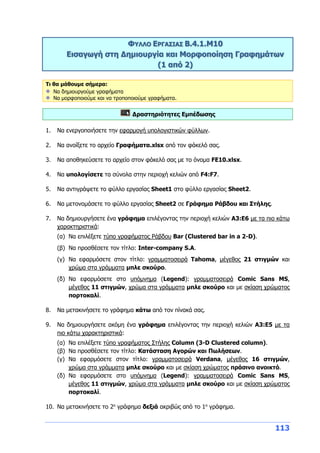 113
ΦΥΛΛΟ ΕΡΓΑΣΙΑΣ Β.4.1.M10
Εισαγωγή στη Δημιουργία και Μορφοποίηση Γραφημάτων
(1 από 2)
Τι θα μάθουμε σήμερα:
Να δημιουργούμε γραφήματα
Να μορφοποιούμε και να τροποποιούμε γραφήματα.
Δραστηριότητες Εμπέδωσης
1. Να ενεργοποιήσετε την εφαρμογή υπολογιστικών φύλλων.
2. Να ανοίξετε το αρχείο Γραφήματα.xlsx από τον φάκελό σας.
3. Να αποθηκεύσετε το αρχείο στον φάκελό σας με το όνομα FE10.xlsx.
4. Να υπολογίσετε τα σύνολα στην περιοχή κελιών από F4:F7.
5. Να αντιγράψετε το φύλλο εργασίας Sheet1 στο φύλλο εργασίας Sheet2.
6. Να μετονομάσετε το φύλλο εργασίας Sheet2 σε Γράφημα Ράβδου και Στήλης.
7. Να δημιουργήσετε ένα γράφημα επιλέγοντας την περιοχή κελιών Α3:Ε6 με τα πιο κάτω
χαρακτηριστικά:
(α) Να επιλέξετε τύπο γραφήματος Ράβδου Bar (Clustered bar in a 2-D).
(β) Να προσθέσετε τον τίτλο: Inter-company S.A.
(γ) Να εφαρμόσετε στον τίτλο: γραμματοσειρά Tahoma, μέγεθος 21 στιγμών και
χρώμα στα γράμματα μπλε σκούρο.
(δ) Να εφαρμόσετε στο υπόμνημα (Legend): γραμματοσειρά Comic Sans MS,
μέγεθος 11 στιγμών, χρώμα στα γράμματα μπλε σκούρο και με σκίαση χρώματος
πορτοκαλί.
8. Να μετακινήσετε το γράφημα κάτω από τον πίνακά σας.
9. Να δημιουργήσετε ακόμη ένα γράφημα επιλέγοντας την περιοχή κελιών Α3:Ε5 με τα
πιο κάτω χαρακτηριστικά:
(α) Να επιλέξετε τύπο γραφήματος Στήλης Column (3-D Clustered column).
(β) Να προσθέσετε τον τίτλο: Κατάσταση Αγορών και Πωλήσεων.
(γ) Να εφαρμόσετε στον τίτλο: γραμματοσειρά Verdana, μέγεθος 16 στιγμών,
χρώμα στα γράμματα μπλε σκούρο και με σκίαση χρώματος πράσινο ανοικτό.
(δ) Να εφαρμόσετε στο υπόμνημα (Legend): γραμματοσειρά Comic Sans MS,
μέγεθος 11 στιγμών, χρώμα στα γράμματα μπλε σκούρο και με σκίαση χρώματος
πορτοκαλί.
10. Να μετακινήσετε το 2ο
γράφημα δεξιά ακριβώς από το 1ο
γράφημα.
 
