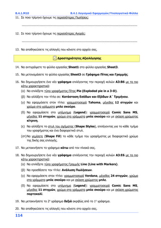 B.4.1.Μ10 B.4.1 Λογισμικό Εφαρμογών/Υπολογιστικά Φύλλα
114
11. Σε ποιο τρίμηνο έχουμε τις περισσότερες Πωλήσεις;
...............................................................................................................................
12. Σε ποιο τρίμηνο έχουμε τις περισσότερες Αγορές;
...............................................................................................................................
13. Να αποθηκεύσετε τις αλλαγές που κάνατε στο αρχείο σας.
Δραστηριότητες Αξιολόγησης
14. Να αντιγράψετε το φύλλο εργασίας Sheet1 στο φύλλο εργασίας Sheet3.
15. Να μετονομάσετε το φύλλο εργασίας Sheet3 σε Γράφημα Πίτας και Γραμμής.
16. Να δημιουργήσετε ένα νέο γράφημα επιλέγοντας την περιοχή κελιών Α3:B6 με τα πιο
κάτω χαρακτηριστικά:
(α) Να επιλέξετε τύπο γραφήματος Πίτας Pie (Exploded pie in a 3-D).
(β) Να αλλάξετε τον τίτλο σε: Κατάσταση Εσόδων και Εξόδων Α΄ Τριμήνου.
(γ) Να εφαρμόσετε στον τίτλο: γραμματοσειρά Tahoma, μέγεθος 12 στιγμών και
χρώμα στα γράμματα μπλε σκούρο.
(δ) Να εφαρμόσετε στο υπόμνημα (Legend): γραμματοσειρά Comic Sans MS,
μέγεθος 11 στιγμών, χρώμα στα γράμματα μπλε σκούρο και με σκίαση χρώματος
κίτρινη.
(ε) Να αλλάξετε το στυλ του σχήματος (Shape Styles), επιλέγοντας για το κάθε τμήμα
του γραφήματος και ένα διαφορετικό στυλ.
(στ)Να γεμίσετε (Shape Fill) το κάθε τμήμα του γραφήματος με διαφορετικό χρώμα
της δικής σας επιλογής.
17. Να μετακινήσετε το γράφημα κάτω από τον πίνακά σας.
18. Να δημιουργήσετε ένα νέο γράφημα επιλέγοντας την περιοχή κελιών Α3:Ε6 με τα πιο
κάτω χαρακτηριστικά:
(α) Να επιλέξετε τύπο γραφήματος Γραμμής Line (Line with Markers).
(β) Να προσθέσετε τον τίτλο: Ανάλυση Πωλήσεων.
(γ) Να εφαρμόσετε στον τίτλο: γραμματοσειρά Verdana, μέγεθος 24 στιγμών, χρώμα
στα γράμματα μπλε σκούρο και με σκίαση χρώματος μπλε.
(δ) Να εφαρμόσετε στο υπόμνημα (Legend): γραμματοσειρά Comic Sans MS,
μέγεθος 11 στιγμών, χρώμα στα γράμματα μπλε σκούρο και με σκίαση χρώματος
πορτοκαλί.
19. Να μετακινήσετε το 2ο
γράφημα δεξιά ακριβώς από το 1ο
γράφημα.
20. Να αποθηκεύσετε τις αλλαγές που κάνατε στο αρχείο σας.
 