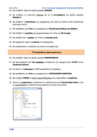 B.4.1.Μ11 B.4.1 Λογισμικό Εφαρμογών/Υπολογιστικά Φύλλα
118
18. Να μεταβείτε τώρα στο φύλλο εργασίας ΑΡΧΙΚΗ.
19. Να επιλέξετε το τελευταίο Γράφημα και να το αντιγράψετε στο φύλλο εργασίας
ΣΕΛΙΔΑ 3.
20. Να αλλάξετε τις διαστάσεις του γραφήματος, έτσι ώστε να καλύπτει όσο περισσότερο
κενό χώρο γίνεται.
21. Να προσθέσετε για τίτλο του γραφήματος το Κατάσταση Εσόδων και Εξόδων.
22. Να αλλάξετε το μέγεθος της γραμματοσειράς του τίτλου σε 28 στιγμές.
23. Να αλλάξετε και το χρώμα του τίτλου σε σκούρο μπλε.
24. Να εμφανίσετε τώρα τις ετικέτες του γραφήματος.
25. Να αποθηκεύσετε τις αλλαγές που κάνατε στο αρχείο σας.
+Επιπρόσθετες Δραστηριότητες
26. Να μεταβείτε τώρα στο φύλλο εργασίας ΕΠΙΠΡΟΣΘΕΤΗ.
27. Να δημιουργήσετε ένα νέο γράφημα, επιλέγοντας την περιοχή κελιών C4:D7 τύπου
Clustered Column.
28. Να κάνετε το υπόμνημα να ΜΗΝ εμφανίζεται στο γράφημα.
29. Να προσθέσετε για τίτλο του γραφήματος το ΕΞΟΠΛΙΣΜΟΣ ΑΙΘΟΥΣΑΣ.
30. Να επιλέξετε ΜΟΝΟ το πρώτο σημείο δεδομένων που παρουσιάζει τις καρέκλες.
31. Έπειτα, να εμφανίσετε τις ιδιότητες του (Δεξί κλικ και μετά Format Data Point…) και
να συμπληρώσετε τις ιδιότητες όπως φαίνεται πιο κάτω στην εικόνα:
 