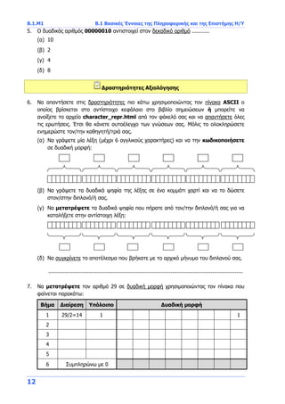 Β.1.Μ1 Β.1 Βασικές Έννοιες της Πληροφορικής και της Επιστήμης Η/Υ
12
5. Ο δυαδικός αριθμός 00000010 αντιστοιχεί στον δεκαδικό αριθμό ...........
(α) 10
(β) 2
(γ) 4
(δ) 8
Δραστηριότητες Αξιολόγησης
6. Να απαντήσετε στις δραστηριότητες πιο κάτω χρησιμοποιώντας τον πίνακα ASCII ο
οποίος βρίσκεται στο αντίστοιχο κεφάλαιο στο βιβλίο σημειώσεων ή μπορείτε να
ανοίξετε το αρχείο character_repr.html από τον φάκελό σας και να απαντήσετε όλες
τις ερωτήσεις. Έτσι θα κάνετε αυτοέλεγχο των γνώσεων σας. Μόλις το ολοκληρώσετε
ενημερώστε τον/την καθηγητή/τριά σας.
(α) Να γράψετε μία λέξη (μέχρι 6 αγγλικούς χαρακτήρες) και να την κωδικοποιήσετε
σε δυαδική μορφή:
(β) Να γράψετε τα δυαδικά ψηφία της λέξης σε ένα κομμάτι χαρτί και να το δώσετε
στον/στην διπλανό/ή σας.
(γ) Να μετατρέψετε τα δυαδικά ψηφία που πήρατε από τον/την διπλανό/ή σας για να
καταλήξετε στην αντίστοιχη λέξη:
(δ) Να συγκρίνετε το αποτέλεσμα που βρήκατε με το αρχικό μήνυμα του διπλανού σας.
.........................................................................................................................
7. Να μετατρέψετε τον αριθμό 29 σε δυαδική μορφή χρησιμοποιώντας τον πίνακα που
φαίνεται παρακάτω:
Βήμα Διαίρεση Υπόλοιπο Δυαδική μορφή
1 29/2=14 1 1
2
3
4
5
6 Συμπληρώνω με 0
 