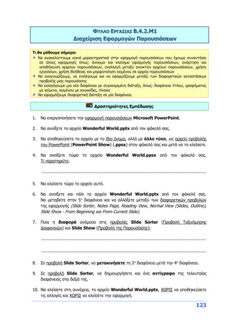 123
ΦΥΛΛΟ ΕΡΓΑΣΙΑΣ Β.4.2.M1
Διαχείριση Εφαρμογών Παρουσιάσεων
Τι θα μάθουμε σήμερα:
Να ανακαλύπτουμε κοινά χαρακτηριστικά στην εφαρμογή παρουσιάσεων που έχουμε συναντήσει
σε άλλες εφαρμογές όπως: άνοιγμα και κλείσιμο εφαρμογής παρουσιάσεων, ανάρτηση και
αποθήκευση αρχείων παρουσιάσεων, εναλλαγή μεταξύ ανοικτών αρχείων παρουσιάσεων, χρήση
εργαλείων, χρήση Βοήθειας και μορφοποίηση κειμένου σε αρχεία παρουσιάσεων
Να αναγνωρίζουμε, να επιλέγουμε και να εφαρμόζουμε μεταξύ των διαφορετικών καταστάσεων
προβολής μιας παρουσίασης
Να εισαγάγουμε μια νέα διαφάνεια με συγκεκριμένη διάταξη, όπως: διαφάνεια τίτλου, γραφήματος
με κείμενο, κειμένου με κουκκίδες, πίνακα
Να εφαρμόζουμε διαφορετική διάταξη σε μία διαφάνεια.
Δραστηριότητες Εμπέδωσης
1. Να ενεργοποιήσετε την εφαρμογή παρουσιάσεων Microsoft PowerPoint.
2. Να ανοίξετε το αρχείο Wonderful World.pptx από τον φάκελό σας.
3. Να αποθηκεύσετε το αρχείο με το ίδιο όνομα, αλλά με άλλο τύπο, ως αρχείο προβολής
του PowerPoint (PowerPoint Show) (.ppsx) στον φάκελό σας και μετά να το κλείσετε.
4. Να ανοίξετε τώρα το αρχείο Wonderful World.ppsx από τον φάκελό σας.
Τι παρατηρείτε;
................................................................................................................................
5. Να κλείσετε τώρα το αρχείο αυτό.
6. Να ανοίξετε και πάλι το αρχείο Wonderful World.pptx από τον φάκελό σας.
Να μεταβείτε στην 5η
διαφάνεια και να αλλάξετε μεταξύ των διαφορετικών προβολών
της εφαρμογής (Slide Sorter, Notes Page, Reading View, Normal View (Slides, Outline),
Slide Show - From Beginning και From Current Slide).
7. Ποια η διαφορά ανάμεσα στις προβολές Slide Sorter (Προβολή Ταξινόμησης
Διαφανειών) και Slide Show (Προβολή της Παρουσίασης);
................................................................................................................................
................................................................................................................................
8. Σε προβολή Slide Sorter, να μετακινήσετε τη 2η
διαφάνεια μετά την 4η
διαφάνεια.
9. Σε προβολή Slide Sorter, να δημιουργήσετε και ένα αντίγραφο της τελευταίας
διαφάνειας στα δεξιά της.
10. Να κλείσετε στη συνέχεια, το αρχείο Wonderful World.pptx, ΧΩΡΙΣ να αποθηκεύσετε
τις αλλαγές και ΧΩΡΙΣ να κλείσετε την εφαρμογή.
 