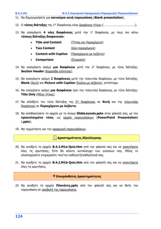 Β.4.2.Μ1 Β.4.2 Λογισμικό Εφαρμογών/Εφαρμογές Παρουσιάσεων
124
11. Να δημιουργήσετε μια καινούρια κενή παρουσίαση (Blank presentation).
12. Ο τύπος διάταξης της 1ης
διαφάνειας είναι Διαφάνεια τίτλου (…………………………………).
13. Να εισαγάγετε 4 νέες διαφάνειες μετά την 1η
διαφάνεια, με τους πιο κάτω
τύπους διάταξης διαφανειών:
 Title and Content (Τίτλος και Περιεχόμενο)
 Two Content (Δύο περιεχόμενα)
 Content with Caption (Περιεχόμενο με λεζάντα)
 Comparison (Σύγκριση)
14. Να εισαγάγετε ακόμη μια διαφάνεια μετά την 2η
διαφάνεια, με τύπο διάταξης:
Section Header (Κεφαλίδα ενότητας).
15. Να εισαγάγετε ακόμη 2 διαφάνειες μετά την τελευταία διαφάνεια, με τύπο διάταξης:
Blank (Κενή) και Picture with Caption (Εικόνα με λεζάντα), αντίστοιχα.
16. Να εισαγάγετε ακόμη μια διαφάνεια πριν την τελευταία διαφάνεια, με τύπο διάταξης:
Title Only (Μόνο τίτλος).
17. Να αλλάξετε τον τύπο διάταξης της 2ης
διαφάνειας σε Κενή και της τελευταίας
διαφάνειας σε Περιεχόμενο με λεζάντα.
18. Να αποθηκεύσετε το αρχείο με το όνομα SlideLayouts.pptx στον φάκελό σας, με τον
προεπιλεγμένο τύπο, ως αρχείο παρουσιάσεων (PowerPoint Presentation)
(.pptx).
19. Να τερματίσετε και την εφαρμογή παρουσιάσεων.
Δραστηριότητες Αξιολόγησης
20. Να ανοίξετε το αρχείο B.4.2.M1a-Quiz.htm από τον φάκελό σας και να απαντήσετε
όλες τις ερωτήσεις. Έτσι θα κάνετε αυτοέλεγχο των γνώσεων σας. Μόλις το
ολοκληρώσετε ενημερώστε τον/την καθηγητή/καθηγήτριά σας.
21. Να ανοίξετε το αρχείο B.4.2.M1b-Quiz.htm από τον φάκελό σας και να απαντήσετε
όλες τις ερωτήσεις.
+Επιπρόσθετες Δραστηριότητες
22. Να ανοίξετε το αρχείο Πλανήτες.pptx από τον φάκελό σας και να δείτε την
παρουσίαση σε προβολή της παρουσίασης.
 