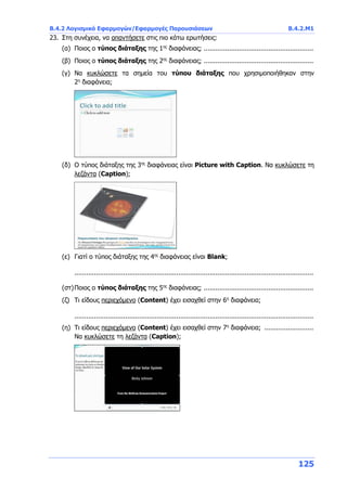Β.4.2 Λογισμικό Εφαρμογών/Εφαρμογές Παρουσιάσεων Β.4.2.Μ1
125
23. Στη συνέχεια, να απαντήσετε στις πιο κάτω ερωτήσεις:
(α) Ποιος ο τύπος διάταξης της 1ης
διαφάνειας; ........................................................
(β) Ποιος ο τύπος διάταξης της 2ης
διαφάνειας; ........................................................
(γ) Να κυκλώσετε τα σημεία του τύπου διάταξης που χρησιμοποιήθηκαν στην
2η
διαφάνεια;
(δ) Ο τύπος διάταξης της 3ης
διαφάνειας είναι Picture with Caption. Να κυκλώσετε τη
λεζάντα (Caption);
(ε) Γιατί ο τύπος διάταξης της 4ης
διαφάνειας είναι Blank;
..........................................................................................................................
(στ)Ποιος ο τύπος διάταξης της 5ης
διαφάνειας; ........................................................
(ζ) Τι είδους περιεχόμενο (Content) έχει εισαχθεί στην 6η
διαφάνεια;
..........................................................................................................................
(η) Τι είδους περιεχόμενο (Content) έχει εισαχθεί στην 7η
διαφάνεια; .........................
Να κυκλώσετε τη λεζάντα (Caption);
 