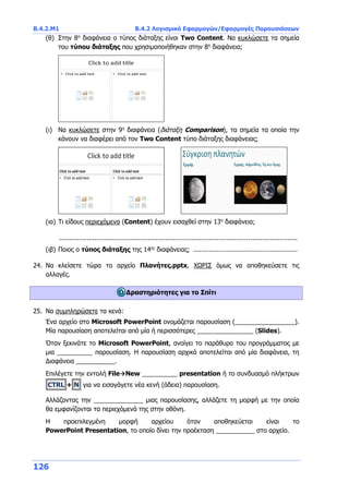 Β.4.2.Μ1 Β.4.2 Λογισμικό Εφαρμογών/Εφαρμογές Παρουσιάσεων
126
(θ) Στην 8η
διαφάνεια ο τύπος διάταξης είναι Two Content. Να κυκλώσετε τα σημεία
του τύπου διάταξης που χρησιμοποιήθηκαν στην 8η
διαφάνεια;
(ι) Να κυκλώσετε στην 9η
διαφάνεια (διάταξη Comparison), τα σημεία τα οποία την
κάνουν να διαφέρει από τον Two Content τύπο διάταξης διαφάνειας;
(ια) Τι είδους περιεχόμενα (Content) έχουν εισαχθεί στην 13η
διαφάνεια;
.........................................................................................................................
(ιβ) Ποιος ο τύπος διάταξης της 14ης
διαφάνειας; .....................................................
24. Να κλείσετε τώρα το αρχείο Πλανήτες.pptx, ΧΩΡΙΣ όμως να αποθηκεύσετε τις
αλλαγές.
Δραστηριότητες για το Σπίτι
25. Να συμπληρώσετε τα κενά:
Ένα αρχείο στο Microsoft PowerPoint ονομάζεται παρουσίαση (_________________).
Μία παρουσίαση αποτελείται από μία ή περισσότερες ________________ (Slides).
Όταν ξεκινάτε το Microsoft PowerPoint, ανοίγει το παράθυρο του προγράμματος με
μια __________ παρουσίαση. Η παρουσίαση αρχικά αποτελείται από μία διαφάνεια, τη
Διαφάνεια ___________.
Επιλέγετε την εντολή FileNew __________ presentation ή το συνδυασμό πλήκτρων
CTRL + N για να εισαγάγετε νέα κενή (άδεια) παρουσίαση.
Αλλάζοντας την ______________ μιας παρουσίασης, αλλάζετε τη μορφή με την οποία
θα εμφανίζονται τα περιεχόμενά της στην οθόνη.
Η προεπιλεγμένη μορφή αρχείου όταν αποθηκεύεται είναι το
PowerPoint Presentation, το οποίο δίνει την προέκταση ___________ στο αρχείο.
 