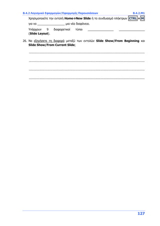 Β.4.2 Λογισμικό Εφαρμογών/Εφαρμογές Παρουσιάσεων Β.4.2.Μ1
127
Χρησιμοποιείτε την εντολή HomeNew Slide ή το συνδυασμό πλήκτρων CTRL + M
για να _________________ μια νέα διαφάνεια.
Υπάρχουν 9 διαφορετικοί τύποι ________________ ________________
(Slide Layout).
26. Να εξηγήσετε τη διαφορά μεταξύ των εντολών Slide Show/From Beginning και
Slide Show/From Current Slide;
................................................................................................................................
................................................................................................................................
................................................................................................................................
................................................................................................................................
 