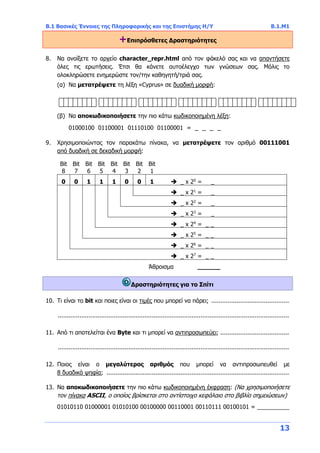 Β.1 Βασικές Έννοιες της Πληροφορικής και της Επιστήμης Η/Υ Β.1.Μ1
13
+Επιπρόσθετες Δραστηριότητες
8. Να ανοίξετε το αρχείο character_repr.html από τον φάκελό σας και να απαντήσετε
όλες τις ερωτήσεις. Έτσι θα κάνετε αυτοέλεγχο των γνώσεων σας. Μόλις το
ολοκληρώσετε ενημερώστε τον/την καθηγητή/τριά σας.
(α) Να μετατρέψετε τη λέξη «Cyprus» σε δυαδική μορφή:
(β) Να αποκωδικοποιήσετε την πιο κάτω κωδικοποιημένη λέξη:
01000100 01100001 01110100 01100001 = _ _ _ _
9. Χρησιμοποιώντας τον παρακάτω πίνακα, να μετατρέψετε τον αριθμό 00111001
από δυαδική σε δεκαδική μορφή:
Bit
8
Bit
7
Bit
6
Bit
5
Bit
4
Bit
3
Bit
2
Bit
1
0 0 1 1 1 0 0 1  _ x 20
= _
 _ x 21
= _
 _ x 22
= _
 _ x 23
= _
 _ x 24
= _ _
 _ x 25
= _ _
 _ x 26
= _ _
 _ x 27
= _ _
Άθροισμα ______
Δραστηριότητες για το Σπίτι
10. Τι είναι το bit και ποιες είναι οι τιμές που μπορεί να πάρει; ...........................................
................................................................................................................................
11. Από τι αποτελείται ένα Byte και τι μπορεί να αντιπροσωπεύει; ......................................
................................................................................................................................
12. Ποιος είναι ο μεγαλύτερος αριθμός που μπορεί να αντιπροσωπευθεί με
8 δυαδικά ψηφία; .....................................................................................................
13. Να αποκωδικοποιήσετε την πιο κάτω κωδικοποιημένη έκφραση: (Να χρησιμοποιήσετε
τον πίνακα ASCII, ο οποίος βρίσκεται στο αντίστοιχο κεφάλαιο στο βιβλίο σημειώσεων)
01010110 01000001 01010100 00100000 00110001 00110111 00100101 = __________
 