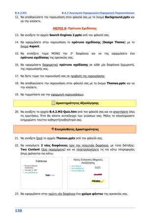 Β.4.2.Μ2 Β.4.2 Λογισμικό Εφαρμογών/Εφαρμογή Παρουσιάσεων
130
12. Να αποθηκεύσετε την παρουσίαση στον φάκελό σας με το όνομα Background.pptx και
να την κλείσετε.
ΜΕΡΟΣ Β: Πρότυπο Σχεδίασης
13. Να ανοίξετε το αρχείο Search Engines 2.pptx από τον φάκελό σας.
14. Να εφαρμόσετε στην παρουσίαση το πρότυπο σχεδίασης (Design Theme) με το
όνομα Aspect.
15. Να επιλέξετε τώρα ΜΟΝΟ την 2η
διαφάνεια και να της εφαρμόσετε ένα
πρότυπο σχεδίασης της αρεσκείας σας.
16. Να εφαρμόσετε διαφορετικό πρότυπο σχεδίασης σε κάθε μία διαφάνεια ξεχωριστά,
της παρουσίασής σας.
17. Να δείτε τώρα την παρουσίασή σας σε προβολή της παρουσίασης.
18. Να αποθηκεύσετε την παρουσίαση στον φάκελό σας με το όνομα Themes.pptx και να
την κλείσετε.
19. Να τερματίσετε και την εφαρμογή παρουσιάσεων.
Δραστηριότητες Αξιολόγησης
20. Να ανοίξετε το αρχείο B.4.2.M2-Quiz.htm από τον φάκελό σας και να απαντήσετε όλες
τις ερωτήσεις. Έτσι θα κάνετε αυτοέλεγχο των γνώσεων σας. Μόλις το ολοκληρώσετε
ενημερώστε τον/την καθηγητή/καθηγήτριά σας.
+Επιπρόσθετες Δραστηριότητες
21. Να ανοίξετε ξανά το αρχείο Themes.pptx από τον φάκελό σας.
22. Να εισαγάγετε 2 νέες διαφάνειες πριν την τελευταία διαφάνεια, με τύπο διάταξης:
Two Content (Δύο περιεχόμενα) και να πληκτρολογήσετε τις πιο κάτω πληροφορίες
όπως φαίνονται πιο κάτω:
23. Να εφαρμόσετε στην πρώτη νέα διαφάνεια ένα χρώμα φόντου της αρεσκείας σας.
 