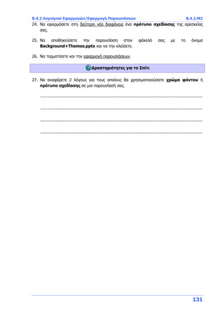 Β.4.2 Λογισμικό Εφαρμογών/Εφαρμογή Παρουσιάσεων Β.4.2.Μ2
131
24. Να εφαρμόσετε στη δεύτερη νέα διαφάνεια ένα πρότυπο σχεδίασης της αρεσκείας
σας.
25. Να αποθηκεύσετε την παρουσίαση στον φάκελό σας με το όνομα
Background+Themes.pptx και να την κλείσετε.
26. Να τερματίσετε και την εφαρμογή παρουσιάσεων.
Δραστηριότητες για το Σπίτι
27. Να αναφέρετε 2 λόγους για τους οποίους θα χρησιμοποιούσατε χρώμα φόντου ή
πρότυπο σχεδίασης σε μια παρουσίασή σας.
................................................................................................................................
................................................................................................................................
................................................................................................................................
................................................................................................................................
 